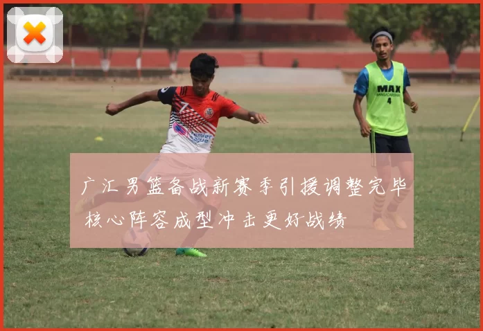 广汇男篮备战新赛季引援调整完毕 核心阵容成型冲击更好战绩