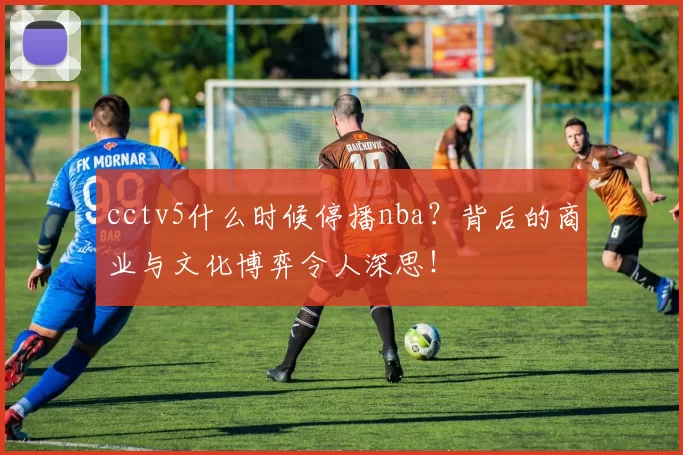 cctv5什么时候停播nba？背后的商业与文化博弈令人深思！