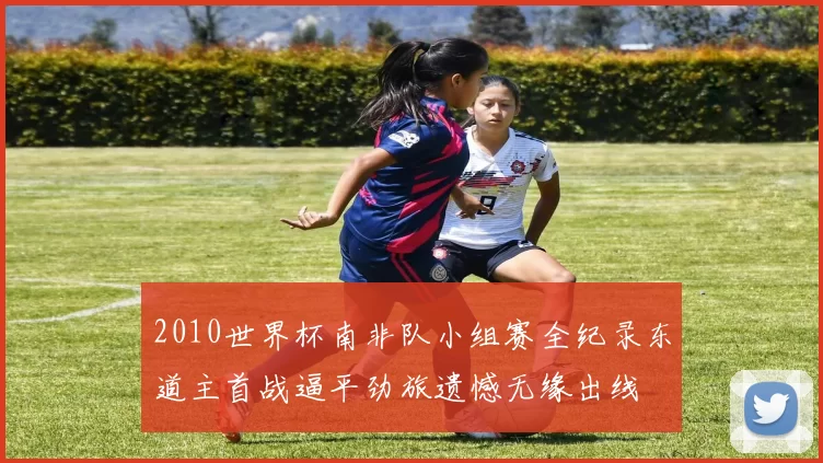 2010世界杯南非队小组赛全纪录东道主首战逼平劲旅遗憾无缘出线