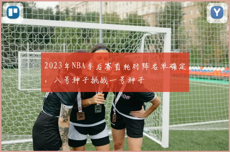 2023年NBA季后赛首轮对阵名单确定,八号种子挑战一号种子