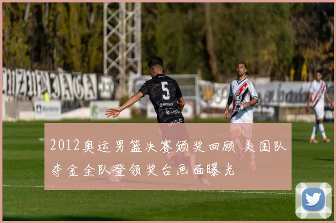 2012奥运男篮决赛颁奖回顾 美国队夺金全队登领奖台画面曝光