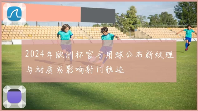 2024年欧洲杯官方用球公布新纹理与材质或影响射门轨迹