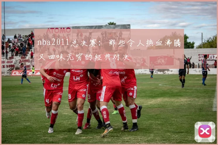 nba2011总决赛：那些令人热血沸腾又回味无穷的经典对决