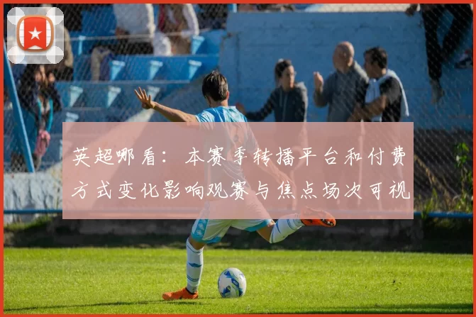 英超哪看：本赛季转播平台和付费方式变化影响观赛与焦点场次可视性