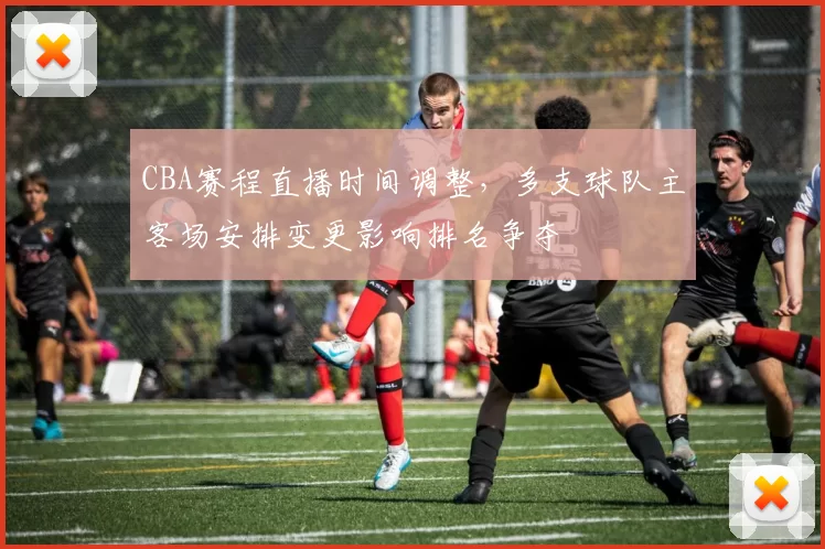 CBA赛程直播时间调整，多支球队主客场安排变更影响排名争夺