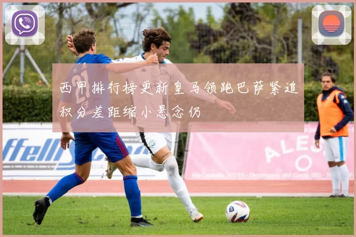 西甲排行榜更新皇马领跑巴萨紧追积分差距缩小悬念仍