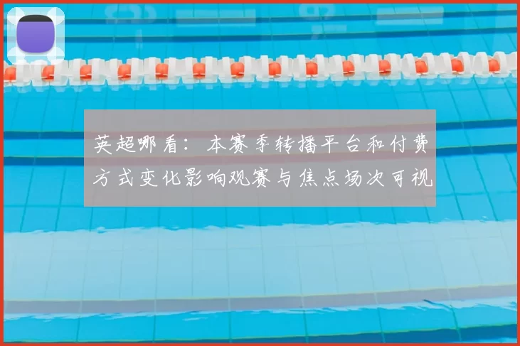 英超哪看：本赛季转播平台和付费方式变化影响观赛与焦点场次可视性