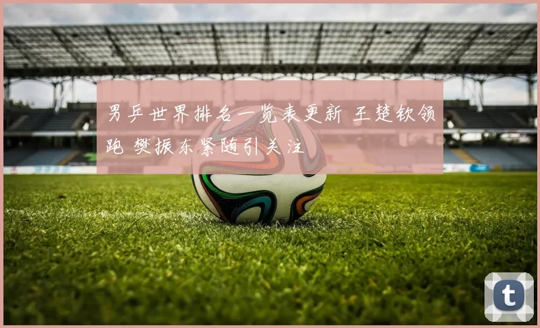 男乒世界排名一览表更新 王楚钦领跑 樊振东紧随引关注