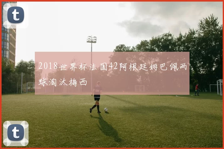 2018世界杯法国42阿根廷姆巴佩两球淘汰梅西