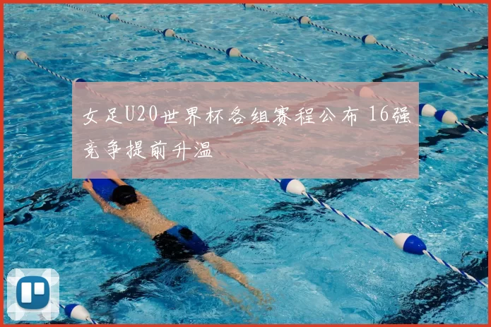 女足U20世界杯各组赛程公布 16强竞争提前升温