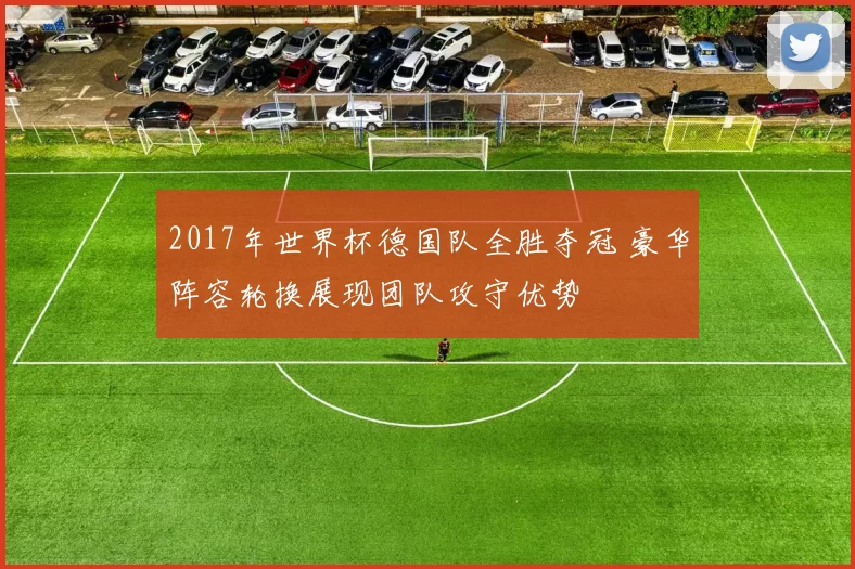 2017年世界杯德国队全胜夺冠 豪华阵容轮换展现团队攻守优势