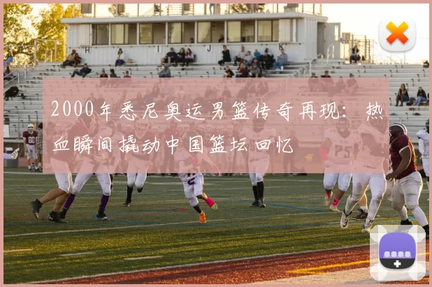 2000年悉尼奥运男篮传奇再现：热血瞬间撬动中国篮坛回忆