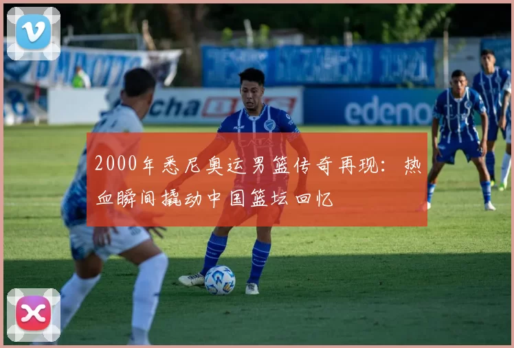 2000年悉尼奥运男篮传奇再现：热血瞬间撬动中国篮坛回忆