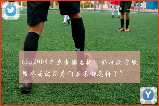 nba2008年选秀排名榜：那些改变联盟格局的新秀们后来都怎样了？