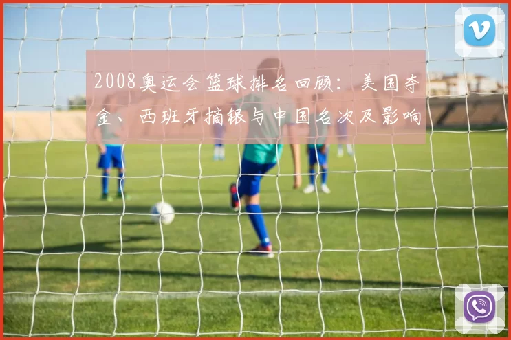 2008奥运会篮球排名回顾：美国夺金、西班牙摘银与中国名次及影响解析