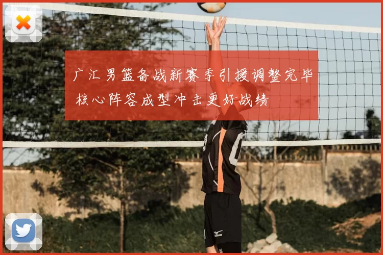 广汇男篮备战新赛季引援调整完毕 核心阵容成型冲击更好战绩