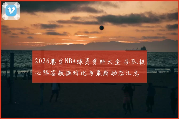 2026赛季NBA球员资料大全 各队核心阵容数据对比与最新动态汇总