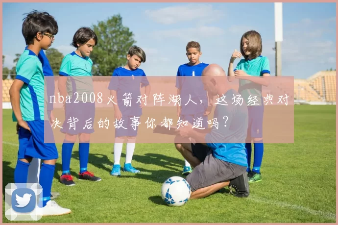 nba2008火箭对阵湖人,这场经典对决背后的故事你都知道吗?