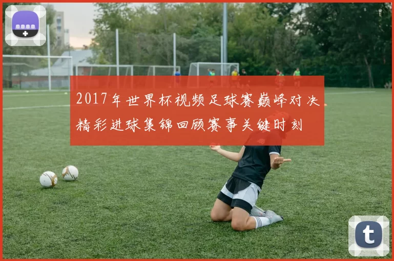 2017年世界杯视频足球赛巅峰对决精彩进球集锦回顾赛事关键时刻