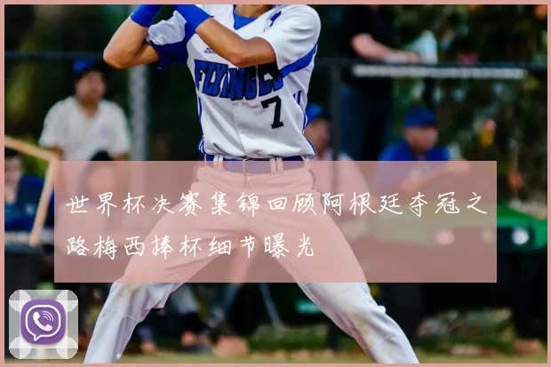 世界杯决赛集锦回顾阿根廷夺冠之路梅西捧杯细节曝光