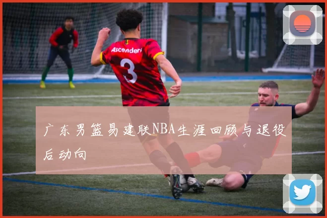 广东男篮易建联NBA生涯回顾与退役后动向