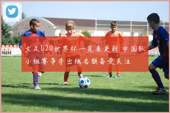 女足U20世界杯一览表更新 中国队小组赛争夺出线名额备受关注