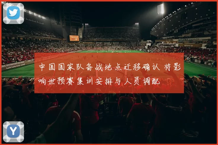 中国国家队备战地点迁移确认 将影响世预赛集训安排与人员调配