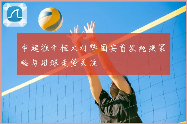 中超推介恒大对阵国安首发轮换策略与进球走势关注