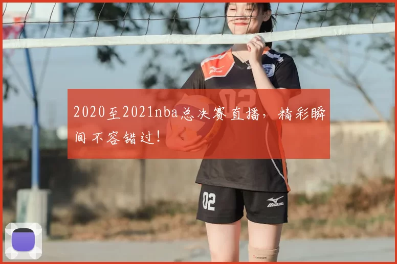 2020至2021nba总决赛直播，精彩瞬间不容错过！