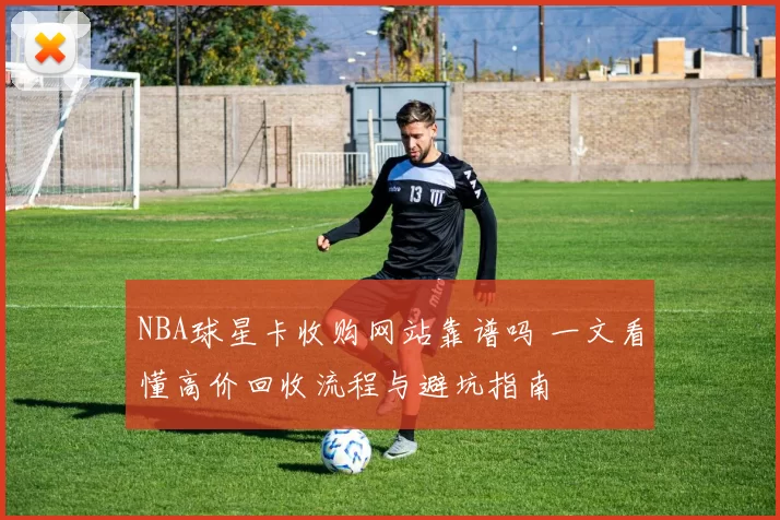 NBA球星卡收购网站靠谱吗 一文看懂高价回收流程与避坑指南