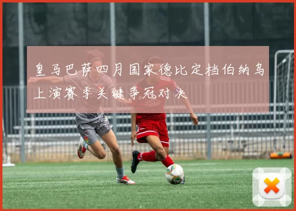 皇马巴萨四月国家德比定档伯纳乌上演赛季关键争冠对决