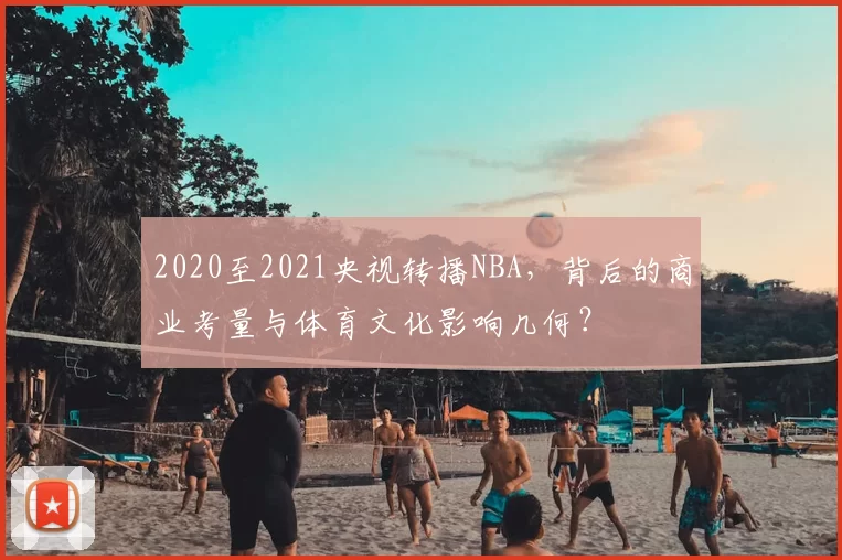 2020至2021央视转播NBA，背后的商业考量与体育文化影响几何？