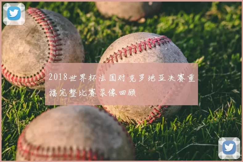 2018世界杯法国对克罗地亚决赛重播完整比赛录像回顾