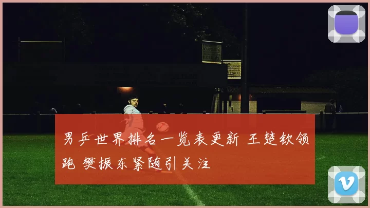 男乒世界排名一览表更新 王楚钦领跑 樊振东紧随引关注