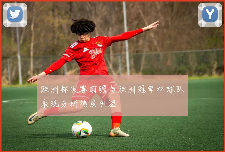 欧洲杯决赛前瞻与欧洲冠军杯球队表现分析热度升温