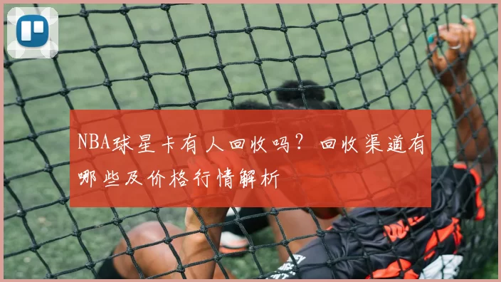 NBA球星卡有人回收吗？回收渠道有哪些及价格行情解析