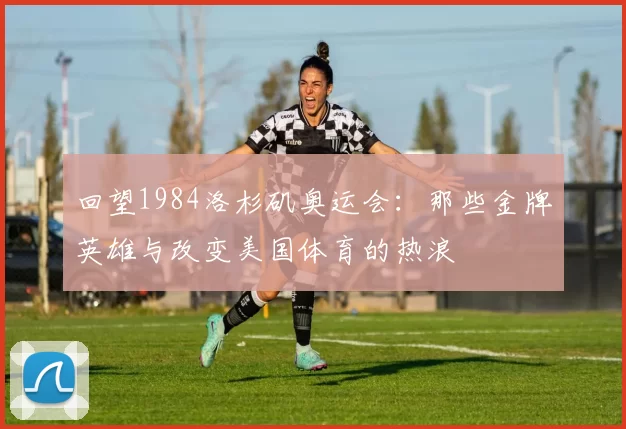 回望1984洛杉矶奥运会：那些金牌英雄与改变美国体育的热浪
