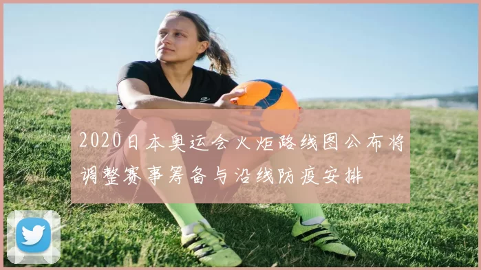 2020日本奥运会火炬路线图公布将调整赛事筹备与沿线防疫安排