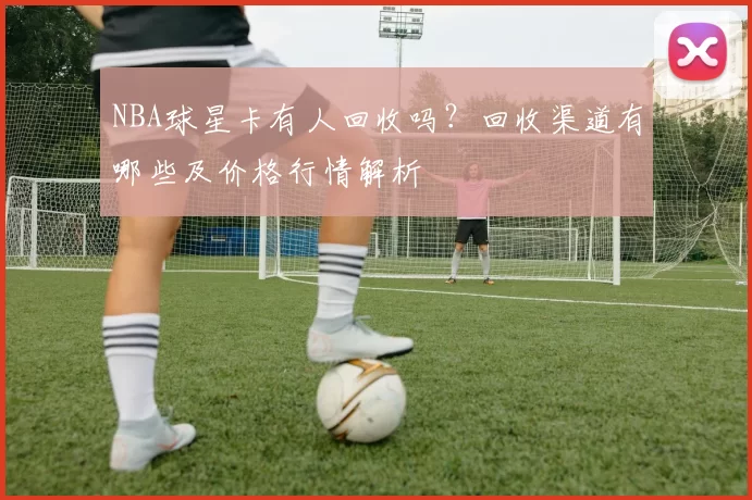 NBA球星卡有人回收吗？回收渠道有哪些及价格行情解析