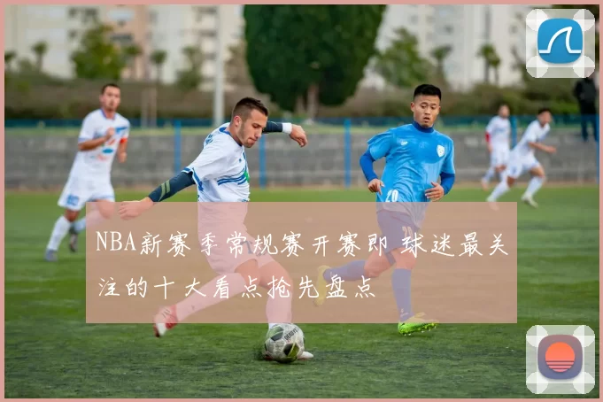 NBA新赛季常规赛开赛即 球迷最关注的十大看点抢先盘点