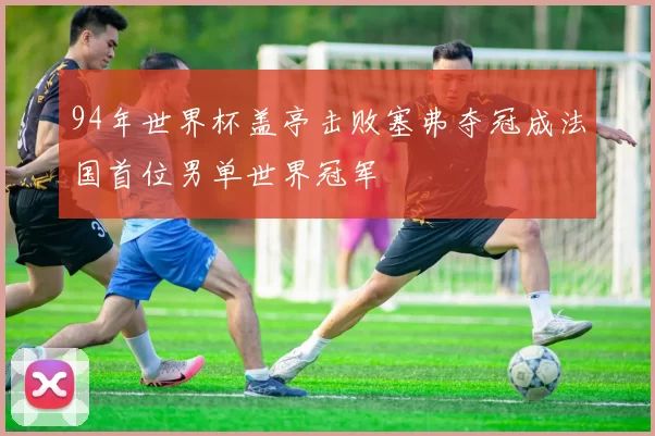 94年世界杯盖亭击败塞弗夺冠成法国首位男单世界冠军