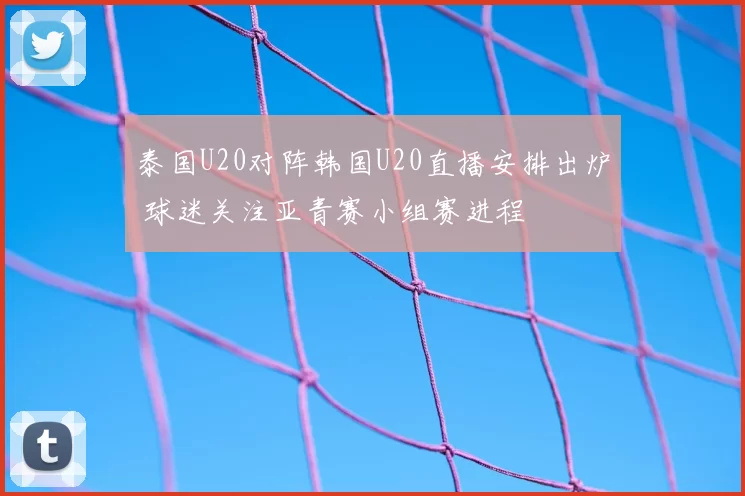 泰国U20对阵韩国U20直播安排出炉 球迷关注亚青赛小组赛进程