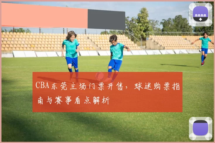 CBA东莞主场门票开售，球迷购票指南与赛事看点解析