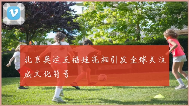北京奥运五福娃亮相引发全球关注成文化符号