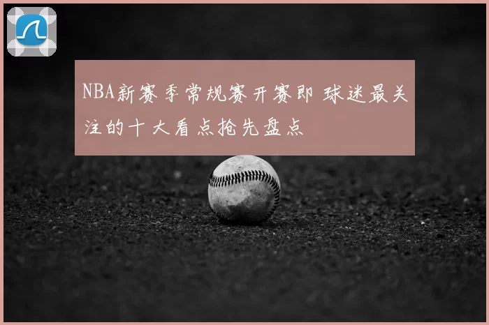 NBA新赛季常规赛开赛即 球迷最关注的十大看点抢先盘点