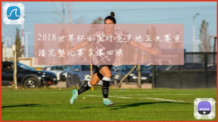 2018世界杯法国对克罗地亚决赛重播完整比赛录像回顾