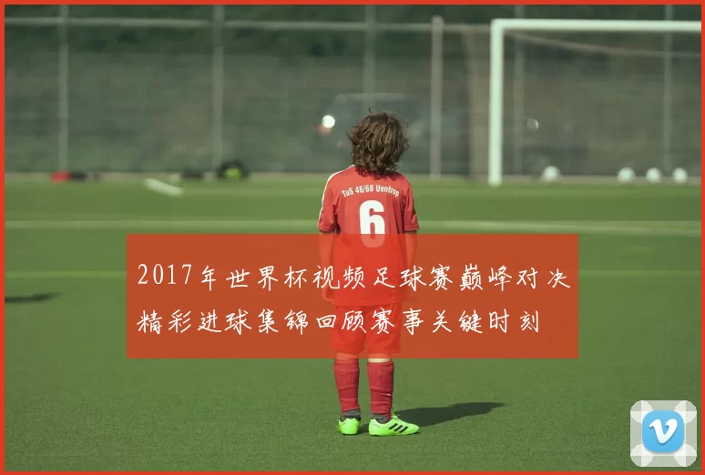 2017年世界杯视频足球赛巅峰对决精彩进球集锦回顾赛事关键时刻