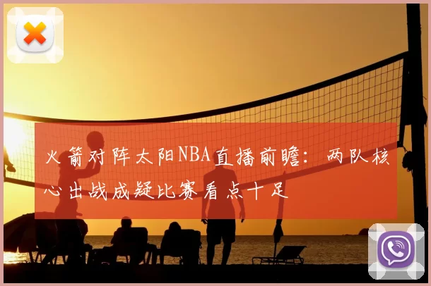 火箭对阵太阳NBA直播前瞻：两队核心出战成疑比赛看点十足