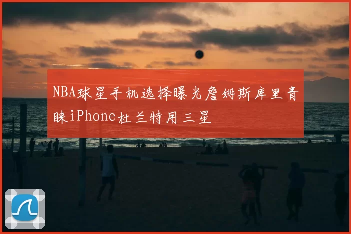 NBA球星手机选择曝光詹姆斯库里青睐iPhone杜兰特用三星