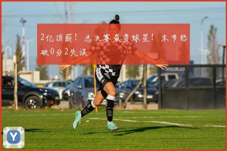 2亿顶薪!总决赛最贵球星!末节怒砍0分2失误